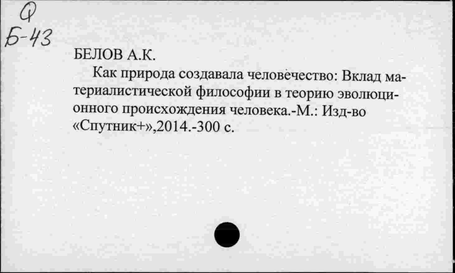 ﻿БЕЛОВ А.К.
Как природа создавала человечество: Вклад материалистической философии в теорию эволюционного происхождения человека.-М.: Изд-во «Спутник+»,2014.-300 с.